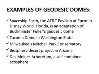 EXAMPLES OF GEODESIC DOMES:
Spaceship Earth, the AT&T Pavilion at Epcot in
Disney World, Florida, is an adaptation of
Buckminster Fuller's geodesic dome
Tacoma Dome in Washington State
Milwaukee's Mitchell Park Conservatory
Biosphere desert project in Arizona
Des Moines Arboretum, a self contained
ecosphere
 
