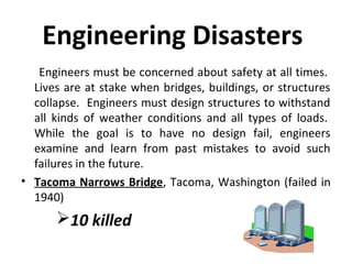 Engineering Disasters
Engineers must be concerned about safety at all times.
Lives are at stake when bridges, buildings, or structures
collapse. Engineers must design structures to withstand
all kinds of weather conditions and all types of loads.
While the goal is to have no design fail, engineers
examine and learn from past mistakes to avoid such
failures in the future.
• Tacoma Narrows Bridge, Tacoma, Washington (failed in
1940)
10 killed
 