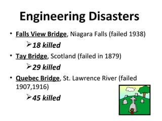 Engineering Disasters
• Falls View Bridge, Niagara Falls (failed 1938)
18 killed
• Tay Bridge, Scotland (failed in 1879)
29 killed
• Quebec Bridge, St. Lawrence River (failed
1907,1916)
45 killed
 