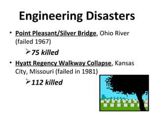 Engineering Disasters
• Point Pleasant/Silver Bridge, Ohio River
(failed 1967)
75 killed
• Hyatt Regency Walkway Collapse, Kansas
City, Missouri (failed in 1981)
112 killed
 