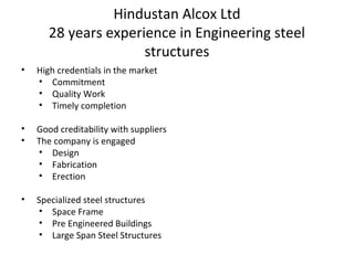 Hindustan Alcox Ltd
28 years experience in Engineering steel
structures
• High credentials in the market
• Commitment
• Quality Work
• Timely completion
• Good creditability with suppliers
• The company is engaged
• Design
• Fabrication
• Erection
• Specialized steel structures
• Space Frame
• Pre Engineered Buildings
• Large Span Steel Structures
 