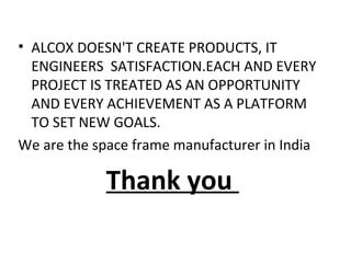 • ALCOX DOESN'T CREATE PRODUCTS, IT
ENGINEERS SATISFACTION.EACH AND EVERY
PROJECT IS TREATED AS AN OPPORTUNITY
AND EVERY ACHIEVEMENT AS A PLATFORM
TO SET NEW GOALS.
We are the space frame manufacturer in India
Thank you
 