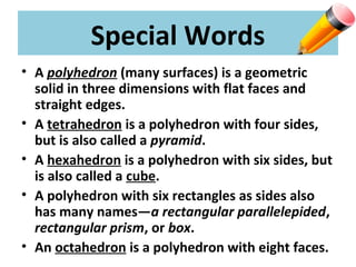 Special Words
• A polyhedron (many surfaces) is a geometric
solid in three dimensions with flat faces and
straight edges.
• A tetrahedron is a polyhedron with four sides,
but is also called a pyramid.
• A hexahedron is a polyhedron with six sides, but
is also called a cube.
• A polyhedron with six rectangles as sides also
has many names—a rectangular parallelepided,
rectangular prism, or box.
• An octahedron is a polyhedron with eight faces.
 