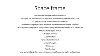 Space frame
To accommodate large unobstructed areas
Satisfying the requirements for lightness, economy and speedy construction
Its great structural potential and visual beauty
Demand for large space with minimum interference from internal supports
Difficulty of the complicated analysis of such a system has contributed to its limited use
APPLICATIONS : Sport arenas
Exhibition pavilions
Assembly halls
Transportation terminals
Airplane hangars
Workshops
Warehouses
Long span,mid and short span enclosures as roofs, exterior walls , and canopies.
 