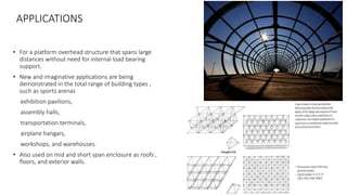 APPLICATIONS
• For a platform overhead structure that spans large
distances without need for internal load bearing
support.
• New and imaginative applications are being
demonstrated in the total range of building types ,
such as sports arenas
exhibition pavilions,
assembly halls,
transportation terminals,
airplane hangars,
workshops, and warehouses.
• Also used on mid and short span enclosure as roofs ,
floors, and exterior walls.
 