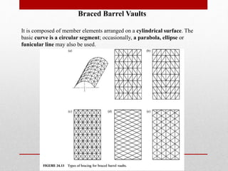 Braced Barrel Vaults
It is composed of member elements arranged on a cylindrical surface. The
basic curve is a circular segment; occasionally, a parabola, ellipse or
funicular line may also be used.
 