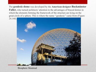 The geodesic dome was developed by the American designer Buckminster
Fuller, who turned architects’ attention to the advantages of braced domes in
which the elements forming the framework of the structure are lying on the
great circle of a sphere. This is where the name ‘‘geodesic’’ came from (Figure
24.14f).
Biosphere Montreal
 