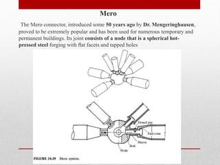 Mero
The Mero connector, introduced some 50 years ago by Dr. Mengeringhausen,
proved to be extremely popular and has been used for numerous temporary and
permanent buildings. Its joint consists of a node that is a spherical hot-
pressed steel forging with ﬂat facets and tapped holes
 