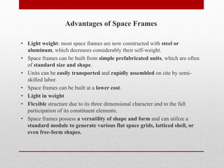 Advantages of Space Frames
• Light weight: most space frames are now constructed with steel or
aluminum, which decreases considerably their self-weight.
• Space frames can be built from simple prefabricated units, which are often
of standard size and shape.
• Units can be easily transported and rapidly assembled on site by semi-
skilled labor.
• Space frames can be built at a lower cost.
• Light in weight
• Flexible structure due to its three dimensional character and to the full
participation of its constituent elements.
• Space frames possess a versatility of shape and form and can utilize a
standard module to generate various flat space grids, latticed shell, or
even free-form shapes.
 