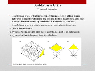 Double-Layer Grids
Types and Geometry
• Double layer grids, or flat surface space frames, consist of two planar
networks of members forming the top and bottom layers parallel to each
other and interconnected by vertical and inclined web members.
• Double layer grids are usually composed of basic elements such as:
• a planar latticed truss
• a pyramid with a square base that is essentially a part of an octahedron
• a pyramid with a triangular base (tetrahedron)
 