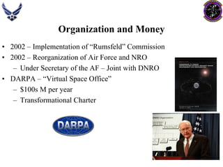 Organization and Money 
•2002 –Implementation of “Rumsfeld” Commission 
•2002 –Reorganization of Air Force and NRO 
–Under Secretary of the AF –Joint with DNRO 
•DARPA –“Virtual Space Office” 
–$100s M per year 
–Transformational Charter  