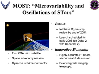MOST: “Microvariability and 
Oscillations of STars” 
•Status: –In Phase D; pre-ship review by end of 2001–Launch scheduled for early 2003 (on Delta-2, with Radarsat2). •Innovative Elements: –Highly-accurate (~ 10 arc- seconds) attitude control. –Science-grade imaging telescope. •First CSA microsatellite. •Space astronomy mission. •Dynacon is Prime Contractor  