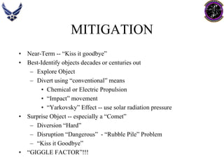 MITIGATION 
•Near-Term --“Kiss it goodbye” 
•Best-Identify objects decades or centuries out 
–Explore Object 
–Divert using “conventional” means 
•Chemical or Electric Propulsion 
•“Impact” movement 
•“Yarkovsky” Effect --use solar radiation pressure 
•Surprise Object --especially a “Comet” 
–Diversion “Hard” 
–Disruption “Dangerous” -“Rubble Pile” Problem 
–“Kiss it Goodbye” 
•“GIGGLE FACTOR”!!!  