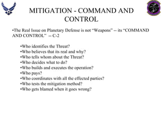 MITIGATION -COMMAND AND CONTROL 
•The Real Issue on Planetary Defense is not “Weapons” --its “COMMAND 
AND CONTROL” --C-2 
•Who identifies the Threat? 
•Who believes that its real and why? 
•Who tells whom about the Threat? 
•Who decides what to do? 
•Who builds and executes the operation? 
•Who pays? 
•Who coordinates with all the effected parties? 
•Who tests the mitigation method? 
•Who gets blamed when it goes wrong?  