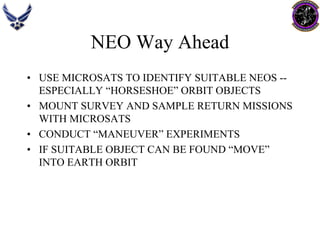 NEO Way Ahead 
•USE MICROSATS TO IDENTIFY SUITABLE NEOS -- ESPECIALLY “HORSESHOE” ORBIT OBJECTS 
•MOUNT SURVEY AND SAMPLE RETURN MISSIONS WITH MICROSATS 
•CONDUCT “MANEUVER” EXPERIMENTS 
•IF SUITABLE OBJECT CAN BE FOUND “MOVE” INTO EARTH ORBIT  