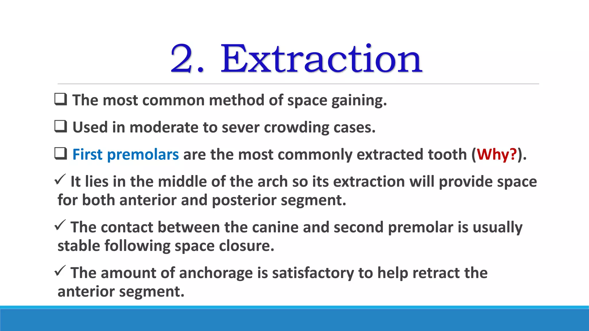 2. Extraction
 The most common method of space gaining.
 Used in moderate to sever crowding cases.
 First premolars are the most commonly extracted tooth (Why?).
 It lies in the middle of the arch so its extraction will provide space
for both anterior and posterior segment.
 The contact between the canine and second premolar is usually
stable following space closure.
 The amount of anchorage is satisfactory to help retract the
anterior segment.
 