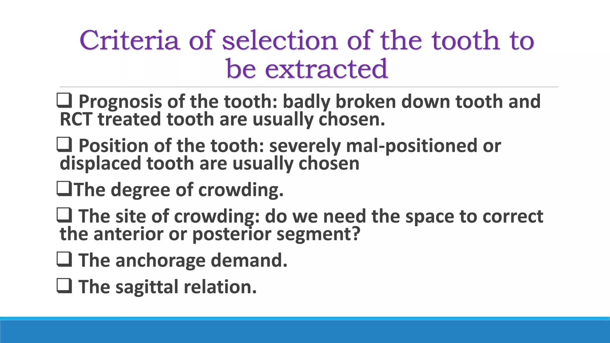Criteria of selection of the tooth to
be extracted
 Prognosis of the tooth: badly broken down tooth and
RCT treated tooth are usually chosen.
 Position of the tooth: severely mal-positioned or
displaced tooth are usually chosen
The degree of crowding.
 The site of crowding: do we need the space to correct
the anterior or posterior segment?
 The anchorage demand.
 The sagittal relation.
 