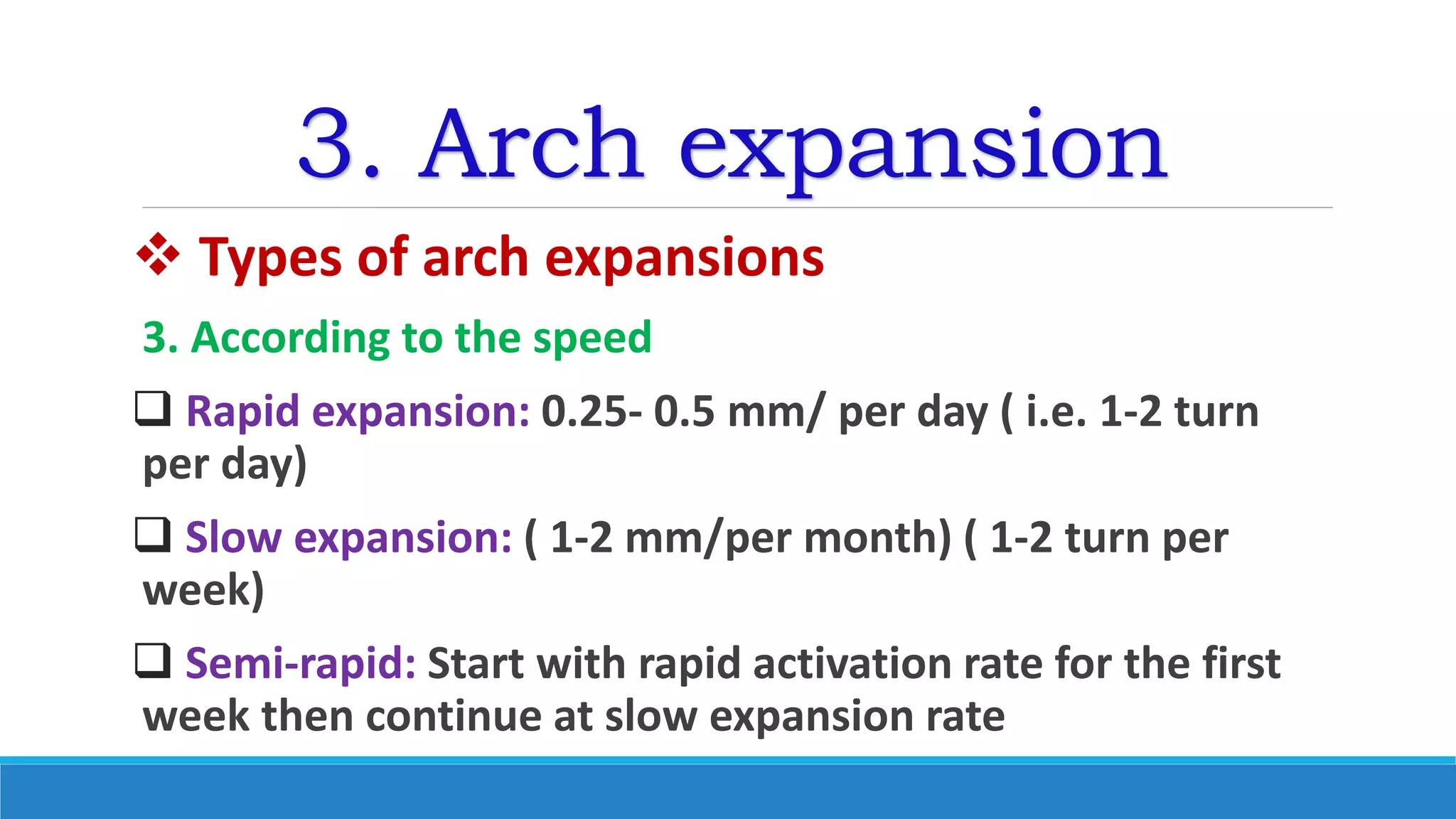 3. Arch expansion
 Types of arch expansions
3. According to the speed
 Rapid expansion: 0.25- 0.5 mm/ per day ( i.e. 1-2 turn
per day)
 Slow expansion: ( 1-2 mm/per month) ( 1-2 turn per
week)
 Semi-rapid: Start with rapid activation rate for the first
week then continue at slow expansion rate
 