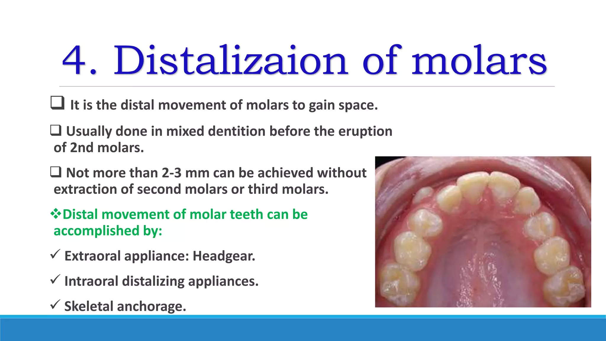 4. Distalizaion of molars
 It is the distal movement of molars to gain space.
 Usually done in mixed dentition before the eruption
of 2nd molars.
 Not more than 2-3 mm can be achieved without
extraction of second molars or third molars.
Distal movement of molar teeth can be
accomplished by:
 Extraoral appliance: Headgear.
 Intraoral distalizing appliances.
 Skeletal anchorage.
 