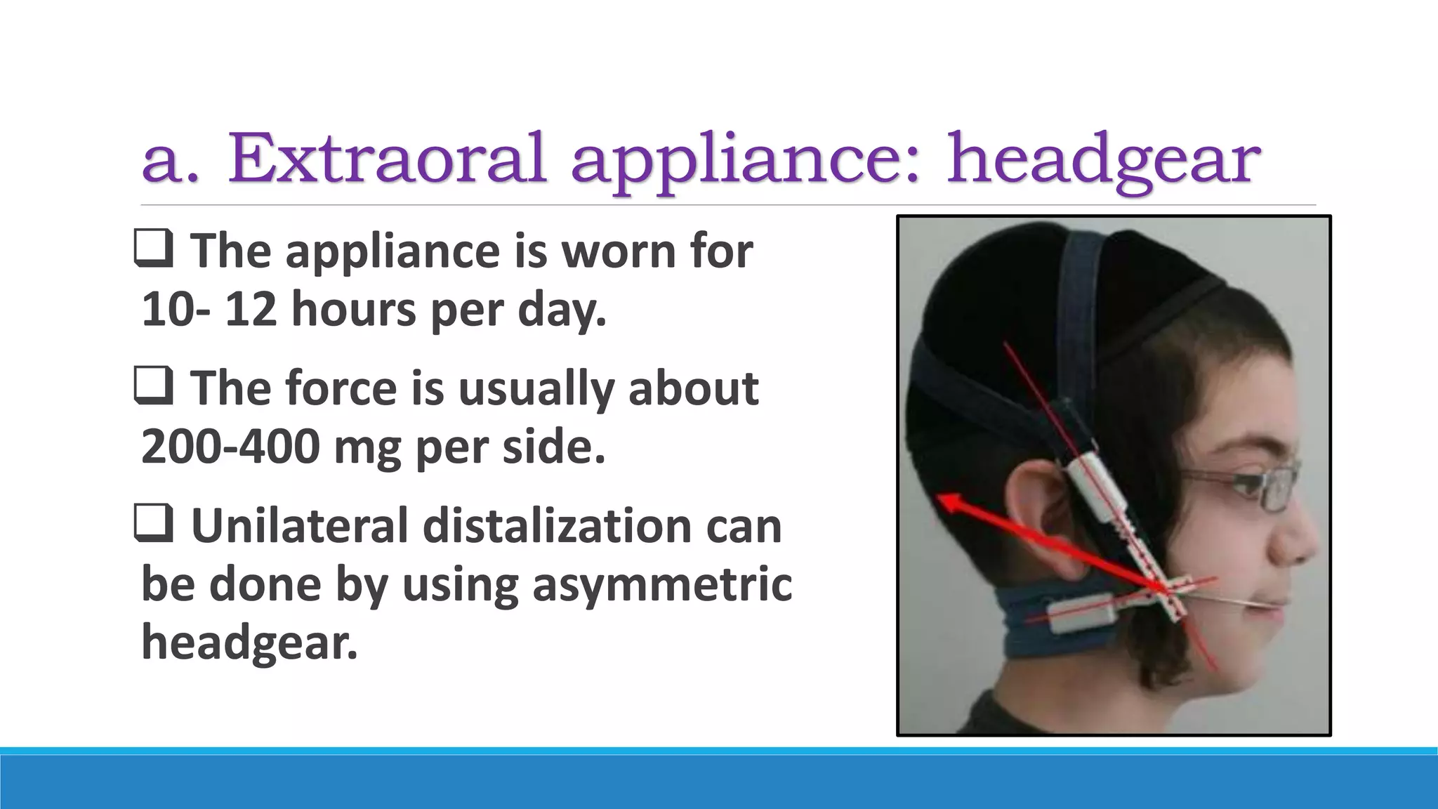 a. Extraoral appliance: headgear
 The appliance is worn for
10- 12 hours per day.
 The force is usually about
200-400 mg per side.
 Unilateral distalization can
be done by using asymmetric
headgear.
 