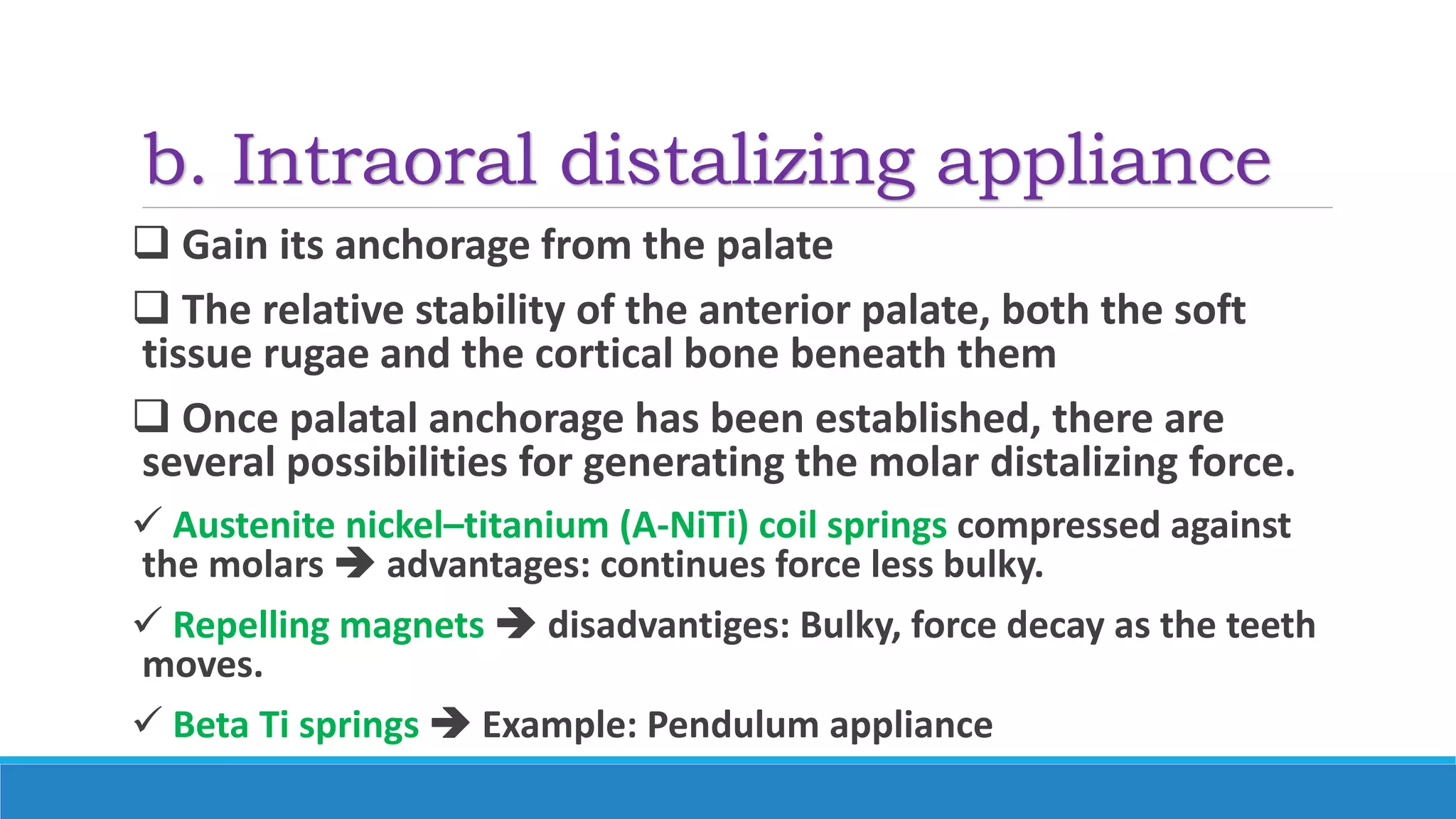 b. Intraoral distalizing appliance
 Gain its anchorage from the palate
 The relative stability of the anterior palate, both the soft
tissue rugae and the cortical bone beneath them
 Once palatal anchorage has been established, there are
several possibilities for generating the molar distalizing force.
 Austenite nickel–titanium (A-NiTi) coil springs compressed against
the molars  advantages: continues force less bulky.
 Repelling magnets  disadvantiges: Bulky, force decay as the teeth
moves.
 Beta Ti springs  Example: Pendulum appliance
 