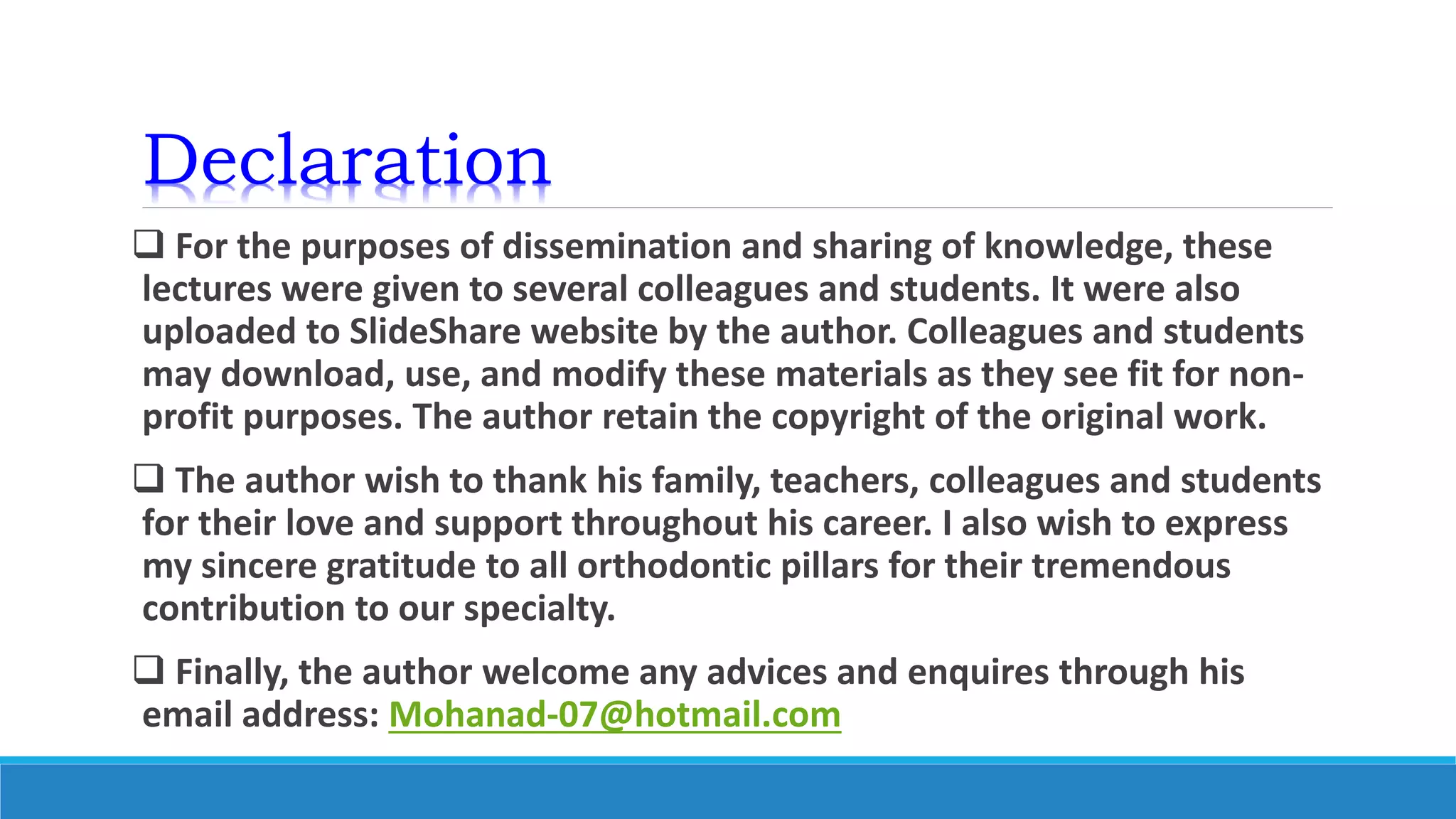 Declaration
 For the purposes of dissemination and sharing of knowledge, these
lectures were given to several colleagues and students. It were also
uploaded to SlideShare website by the author. Colleagues and students
may download, use, and modify these materials as they see fit for non-
profit purposes. The author retain the copyright of the original work.
 The author wish to thank his family, teachers, colleagues and students
for their love and support throughout his career. I also wish to express
my sincere gratitude to all orthodontic pillars for their tremendous
contribution to our specialty.
 Finally, the author welcome any advices and enquires through his
email address: Mohanad-07@hotmail.com
 