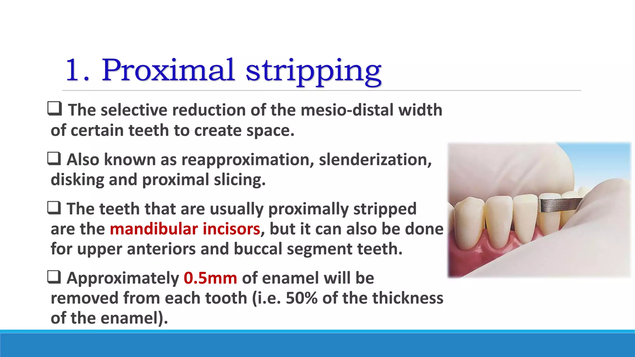 1. Proximal stripping
 The selective reduction of the mesio-distal width
of certain teeth to create space.
 Also known as reapproximation, slenderization,
disking and proximal slicing.
 The teeth that are usually proximally stripped
are the mandibular incisors, but it can also be done
for upper anteriors and buccal segment teeth.
 Approximately 0.5mm of enamel will be
removed from each tooth (i.e. 50% of the thickness
of the enamel).
 