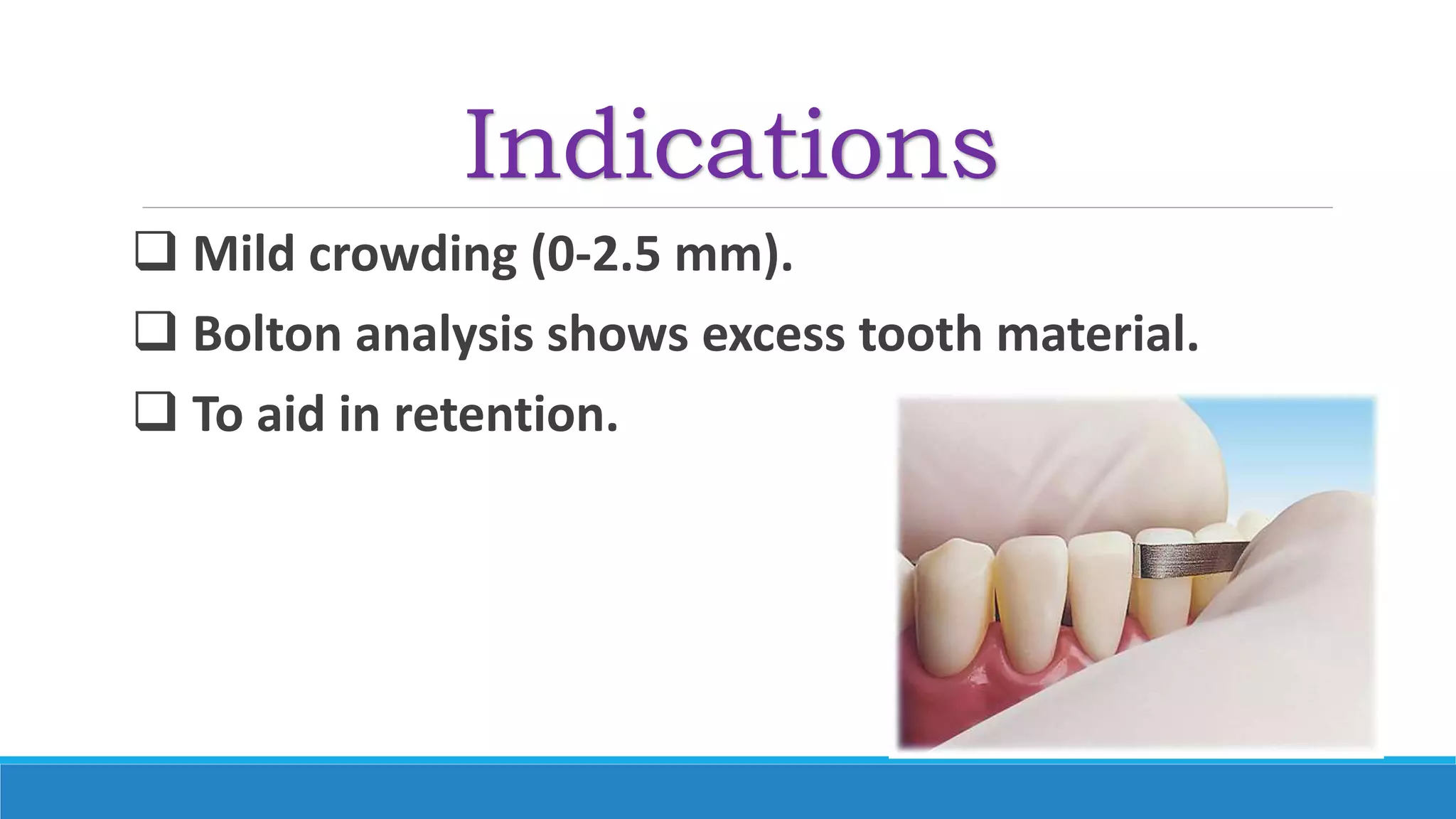 Indications
 Mild crowding (0-2.5 mm).
 Bolton analysis shows excess tooth material.
 To aid in retention.
 