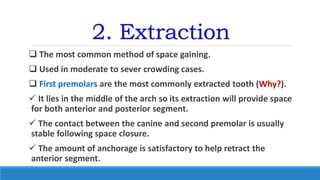 2. Extraction
 The most common method of space gaining.
 Used in moderate to sever crowding cases.
 First premolars are the most commonly extracted tooth (Why?).
 It lies in the middle of the arch so its extraction will provide space
for both anterior and posterior segment.
 The contact between the canine and second premolar is usually
stable following space closure.
 The amount of anchorage is satisfactory to help retract the
anterior segment.
 