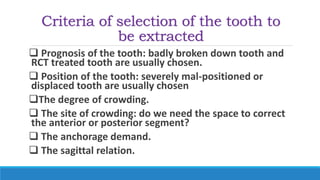 Criteria of selection of the tooth to
be extracted
 Prognosis of the tooth: badly broken down tooth and
RCT treated tooth are usually chosen.
 Position of the tooth: severely mal-positioned or
displaced tooth are usually chosen
The degree of crowding.
 The site of crowding: do we need the space to correct
the anterior or posterior segment?
 The anchorage demand.
 The sagittal relation.
 