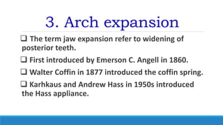 3. Arch expansion
 The term jaw expansion refer to widening of
posterior teeth.
 First introduced by Emerson C. Angell in 1860.
 Walter Coffin in 1877 introduced the coffin spring.
 Karhkaus and Andrew Hass in 1950s introduced
the Hass appliance.
 