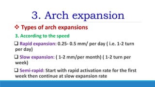 3. Arch expansion
 Types of arch expansions
3. According to the speed
 Rapid expansion: 0.25- 0.5 mm/ per day ( i.e. 1-2 turn
per day)
 Slow expansion: ( 1-2 mm/per month) ( 1-2 turn per
week)
 Semi-rapid: Start with rapid activation rate for the first
week then continue at slow expansion rate
 