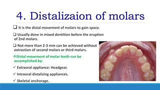 4. Distalizaion of molars
 It is the distal movement of molars to gain space.
 Usually done in mixed dentition before the eruption
of 2nd molars.
 Not more than 2-3 mm can be achieved without
extraction of second molars or third molars.
Distal movement of molar teeth can be
accomplished by:
 Extraoral appliance: Headgear.
 Intraoral distalizing appliances.
 Skeletal anchorage.
 