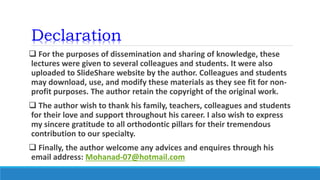 Declaration
 For the purposes of dissemination and sharing of knowledge, these
lectures were given to several colleagues and students. It were also
uploaded to SlideShare website by the author. Colleagues and students
may download, use, and modify these materials as they see fit for non-
profit purposes. The author retain the copyright of the original work.
 The author wish to thank his family, teachers, colleagues and students
for their love and support throughout his career. I also wish to express
my sincere gratitude to all orthodontic pillars for their tremendous
contribution to our specialty.
 Finally, the author welcome any advices and enquires through his
email address: Mohanad-07@hotmail.com
 