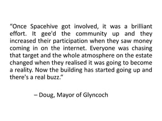 “Once Spacehive got involved, it was a brilliant
effort. It gee'd the community up and they
increased their participation when they saw money
coming in on the internet. Everyone was chasing
that target and the whole atmosphere on the estate
changed when they realised it was going to become
a reality. Now the building has started going up and
there's a real buzz.“

        – Doug, Mayor of Glyncoch
 