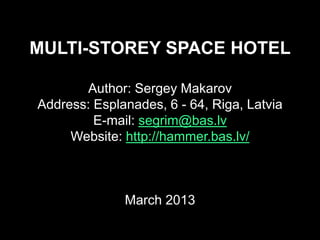 MULTI-STOREY SPACE HOTEL

       Author: Sergey Makarov
Address: Esplanades, 6 - 64, Riga, Latvia
         E-mail: segrim@bas.lv
     Website: http://hammer.bas.lv/



              March 2013
 