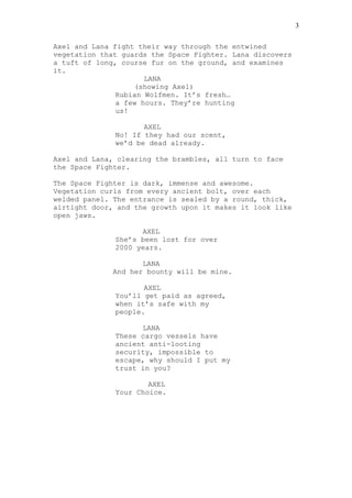 Axel and Lana fight their way through the entwined
vegetation that guards the Space Fighter. Lana discovers
a tuft of long, course fur on the ground, and examines
it.
LANA
(showing Axel)
Rubian Wolfmen. It’s fresh…
a few hours. They’re hunting
us!
AXEL
No! If they had our scent,
we’d be dead already.
Axel and Lana, clearing the brambles, all turn to face
the Space Fighter.
The Space Fighter is dark, immense and awesome.
Vegetation curls from every ancient bolt, over each
welded panel. The entrance is sealed by a round, thick,
airtight door, and the growth upon it makes it look like
open jaws.
AXEL
She’s been lost for over
2000 years.
LANA
And her bounty will be mine.
AXEL
You’ll get paid as agreed,
when it’s safe with my
people.
LANA
These cargo vessels have
ancient anti-looting
security, impossible to
escape, why should I put my
trust in you?
AXEL
Your Choice.
3
 