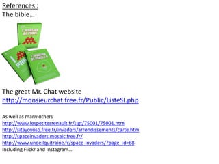 References :
The bible…
The great Mr. Chat website
http://monsieurchat.free.fr/Public/ListeSI.php
As well as many others
http://www.lespetitesrenault.fr/sigt/75001/75001.htm
http://sitayoyoso.free.fr/invaders/arrondissements/carte.htm
http://spaceinvaders.mosaic.free.fr/
http://www.unoeilquitraine.fr/space-invaders/?page_id=68
Including Flickr and Instagram…