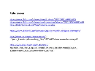 References
https://www.flickr.com/photos/stencil_h/sets/72157627144882020/
https://www.flickr.com/photos/sandrosamigos/albums/72157604306173431
http://flickrhivemind.net/Tags/cologne,invader
https://www.pinterest.com/ainvader/space-invaders-cologne-allemagne/
http://www.rettungsschwimmen.de/...
…Space_Invaders/Geocaching_files/12956809-Invadersendversion.pdf
http://www.bilderbuch-koeln.de/Fotos/
neustadt_s%C3%BCd_space_invader_in_mosaikbilder_mosaik_kunst_
ausserirdische_au%C3%9Ferirdische_263405
 