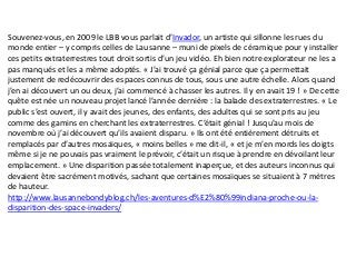 Souvenez-vous, en 2009 le LBB vous parlait d’Invador, un artiste qui sillonne les rues du
monde entier – y compris celles de Lausanne – muni de pixels de céramique pour y installer
ces petits extraterrestres tout droit sortis d’un jeu vidéo. Eh bien notre explorateur ne les a
pas manqués et les a même adoptés. « J’ai trouvé ça génial parce que ça permettait
justement de redécouvrir des espaces connus de tous, sous une autre échelle. Alors quand
j’en ai découvert un ou deux, j’ai commencé à chasser les autres. Il y en avait 19 ! » De cette
quête est née un nouveau projet lancé l’année dernière : la balade des extraterrestres. « Le
public s’est ouvert, il y avait des jeunes, des enfants, des adultes qui se sont pris au jeu
comme des gamins en cherchant les extraterrestres. C’était génial ! Jusqu’au mois de
novembre où j’ai découvert qu’ils avaient disparu. » Ils ont été entièrement détruits et
remplacés par d’autres mosaïques, « moins belles » me dit-il, « et je m’en mords les doigts
même si je ne pouvais pas vraiment le prévoir, c’était un risque à prendre en dévoilant leur
emplacement. » Une disparition passée totalement inaperçue, et des auteurs inconnus qui
devaient être sacrément motivés, sachant que certaines mosaïques se situaient à 7 mètres
de hauteur.
http://www.lausannebondyblog.ch/les-aventures-d%E2%80%99indiana-proche-ou-la-
disparition-des-space-invaders/
 