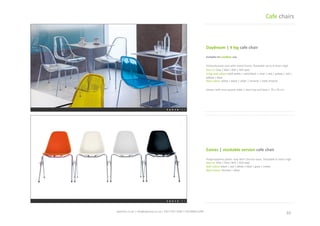 10	
 spaceist.co.uk	
 |	
 info@spaceist.co.uk	
 |	
 020	
 7247	
 4340	
 |	
 020	
 8840	
 6298	
 	
 
Daydream	
 |	
 4	
 leg	
 cafe	
 chair	
 	
 
Polycarbonate	
  seat	
  with	
  metal	
  frame.	
 
Stackable	
 up	
 to	
 8	
 chairs	
 high.	
 
Size	
 cm	
 52w	
 |	
 60d	
 |	
 83h	
 |	
 45h	
 seat	
 
4-­‐leg	
 seat	
 colour	
 solid	
 white	
 |	
 solid	
 black	
 |	
 
clear	
 |	
 red	
 |	
 yellow	
 |	
 red	
 |	
 yellow	
 |	
 blue	
 
Base	
 colour	
 white	
 |	
 black	
 |	
 silver	
 |	
 chrome	
 
|	
 ma	
 chrome	
 
Eames	
 |	
 stackable	
 cafe	
 chair	
 
Polypropylene	
 plasTc	
 seat	
 with	
 chrome	
 
base.	
 Stackable	
 6	
 chairs	
 high.	
 	
 
Size	
 cm	
 47w	
 |	
 55d	
 |	
 81h	
 |	
 41h	
 seat	
 
Seat	
 colour	
 black	
 |	
 red	
 |	
 white	
 |	
 blue	
 |	
 
grey	
 |	
 cream	
 
Base	
 colour	
 chrome	
 |	
 silver	
 
Cafe	
 chairs	
 
 