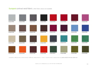 spaceist.co.uk	
  |	
  info@spaceist.co.uk	
  |	
  020	
  7247	
  4340	
  |	
  020	
  8840	
  6298	
  	
  
Europost	
  contract	
  wool	
  fabric	
  |	
  other	
  fabric	
  colours	
  are	
  available	
  
Composi_on	
  |	
  100%	
  pure	
  wool	
  |	
  abrasion	
  resistance	
  	
  50000	
  rubs	
  |	
  pilling	
  resistance	
  	
  4	
  –	
  scale	
  1-­‐5	
  |	
  warranty	
  10	
  years	
  |	
  example	
  colours	
  only.	
  please	
  contact	
  for	
  A4	
  colour	
  swatch	
  card	
  
13	
  
 