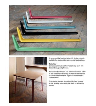 VERY GOOD AND PROPER LTD 2010 www.verygoodandproper.co.uk info@verygoodandproper.co.uk
INTRODUCTION
A commercially feasible table with design integrity
suitable for residential or commercial applications.
Materials
Our standard material for the table top is 21 mm
Beech throughout plywood.
For contract orders we can offer the Canteen Table
in any size and in a variety of alternative materials.
Such as Linoleum faced Plywood / Solid Wood /
Colored MDF.
to the tabletop eliminating the need for a bracing
system
 