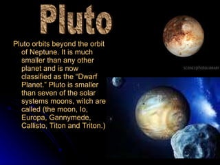 Pluto orbits beyond the orbit of Neptune. It is much smaller than any other planet and is now classified as the “Dwarf Planet.” Pluto is smaller than seven of the solar systems moons, witch are called (the moon, Io, Europa, Gannymede, Callisto, Titon and Triton.) Pluto 