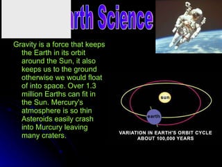 Gravity is a force that keeps the Earth in its orbit around the Sun, it also keeps us to the ground otherwise we would float of into space. Over 1.3 million Earths can fit in the Sun. Mercury's atmosphere is so thin Asteroids easily crash into Murcury leaving many craters.   Space/earth Science 