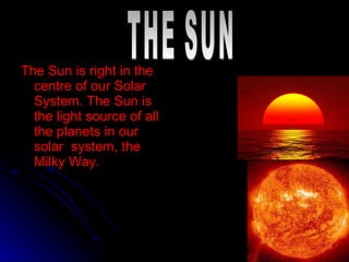 The Sun is right in the centre of our Solar System. The Sun is the light source of all the planets in our solar  system, the Milky Way. THE SUN 
