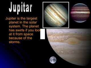Jupiter is the largest planet in the solar system. The planet has swirls if you look at it from space because of the storms. Jupitar 