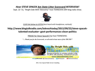 Hear STEVE SPACEK Am State Litter Scorecard INTERVIEW!
Sept. 22 ‘15, “Bright Side With Tekneshia” host TEKNESHIA DAY blog radio show.
CLICK link below to LISTEN (best heard with headphone, earbuds)
http://www.blogtalkradio.com/tekneshiaday/2015/09/22/steve-spacek-
talented-evaluator--govt-performances-clean-politics
PRAISE for Steve Spacek!! by host TEKNESHIA:
“…Thank you for the Scorecard...we all need to hear more of the TRUTH!”
2015, Steve Spacek Public Service Consulting.
 
