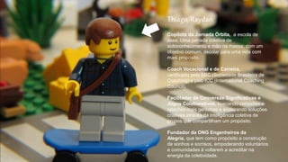 Thiago/Raydan
Copiloto da Jornada Órbita, a escola de
asas. Uma jornada coletiva de
autoconhecimento e mão na massa, com um
objetivo comum: decolar para uma vida com
mais propósito.
Coach Vocacional e de Carreira,
certificado pela SBC (Sociedade Brasileira de
Coaching) e pelo ICC (International Coaching
Council).
Facilitador de Conversas Significativas e
Jogos Colaborativos, buscando conexões e
relações mais genuínas e explorando soluções
criativas através da inteligência coletiva de
grupos que compartilham um propósito.
Fundador da ONG Engenheiros da
Alegria, que tem como propósito a construção
de sonhos e sorrisos, empoderando voluntários
e comunidades à voltarem a acreditar na
energia da coletividade.
 