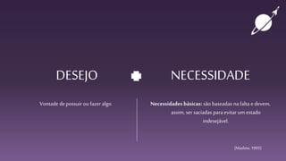 DESEJO
Vontade depossuir ou fazer algo.
NECESSIDADE
Necessidades básicas: são baseadas nafalta e devem,
assim, ser saciadas para evitar um estado
indesejável.
(Maslow,1995)
 